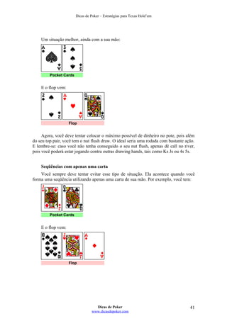 Dicas de Poker – Estratégias para Texas Hold’em
Um situação melhor, ainda com a sua mão:
Pocket Cards
E o flop vem:
Flop
Agora, você deve tentar colocar o máximo possível de dinheiro no pote, pois além
do seu top pair, você tem o nut flush draw. O ideal seria uma rodada com bastante ação.
E lembre-se: caso você não tenha conseguido o seu nut flush, apenas dê call no river,
pois você poderá estar jogando contra outras drawing hands, tais como Ks Js ou 4s 5s.
Seqüências com apenas uma carta
Você sempre deve tentar evitar esse tipo de situação. Ela acontece quando você
forma uma seqüência utilizando apenas uma carta de sua mão. Por exemplo, você tem:
Pocket Cards
E o flop vem:
Flop
Dicas de Poker
www.dicasdepoker.com
41
 