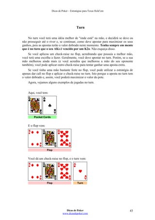 Dicas de Poker – Estratégias para Texas Hold’em
Turn
No turn você terá uma idéia melhor de "onde está" na mão, e decidirá se deve ou
não prosseguir até o river e, se continuar, como deve apostar para maximizar os seus
ganhos, pois as apostas terão o valor dobrado neste momento. Tenha sempre em mente
que é no turn que o seu AKs é vencido por um K2o. Não esqueça disso.
Se você aplicou um check-raise no flop, acreditando que possuía a melhor mão,
você terá uma escolha a fazer. Geralmente, você deve apostar no turn. Porém, se a sua
mão melhorou ainda mais (e você acredita que melhorou a mão do seu oponente
também), você pode aplicar outro check-raise para tentar ganhar uma aposta extra.
Se você tinha uma mão bastante forte no flop, você pode utilizar a estratégia de
apenas dar call no flop e aplicar o check-raise no turn. Isto porque a aposta no turn tem
o valor dobrado e, assim, você poderá maximizar o valor do pote.
Agora, vejamos alguns exemplos de jogadas no turn.
Aqui, você tem:
Pocket Cards
E o flop vem:
Flop
Você dá um check-raise no flop, e o turn vem:
Flop Turn
Dicas de Poker
www.dicasdepoker.com
43
 