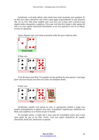 Dicas de Poker – Estratégias para Texas Hold’em
Geralmente, você pode aplicar outro check-raise neste momento, pois qualquer Ás
na mão dos outros oponentes será motivo para pagar (especialmente os que possuem
AK, AJ ou AT). Mas tome cuidado caso você leve um re-raise, pois é possível que
alguém tenha conseguido a seqüência. Claro que você não deve largar a mão, apenas dê
call e, no river, apenas check/call (obviamente, se no river aparecer o seu Ás ou Dama,
re-raise no oponente).
Agora, digamos que você esteja na posição under the gun e tenha na mão:
Pocket Cards
O flop vem:
Flop
Você dá check neste flop. Um jogador em late position faz uma aposta e você paga
(pois você tem um par com uma over card e um backdoor flush).
O turn vem:
Flop Turn
Geralmente, quando você aposta no turn, os oponenentes tendem a reagir com
cautela, principalmente se aparece uma carta "assustadora" (aquelas que viabilizam um
flush, uma seqüência ou se forma um par no board).
No exemplo acima, o Valete não é uma carta tão assustadora assim, mas é uma
carta maior do que as do flop. Assim, você tem quatro alternativas de jogada:
check/fold, check/call, check/raise ou apostar.
Dicas de Poker
www.dicasdepoker.com
44
 