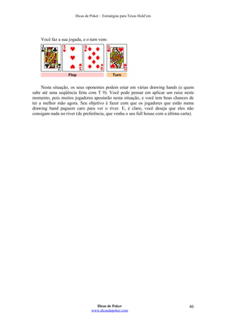 Dicas de Poker – Estratégias para Texas Hold’em
Você faz a sua jogada, e o turn vem:
Flop Turn
Nesta situação, os seus oponentes podem estar em várias drawing hands (e quem
sabe até uma seqüência feita com T 9). Você pode pensar em aplicar um raise neste
momento, pois muitos jogadores apostarão nesta situação, e você tem boas chances de
ter a melhor mão agora. Seu objetivo é fazer com que os jogadores que estão numa
drawing hand paguem caro para ver o river. E, é claro, você deseja que eles não
consigam nada no river (de preferência, que venha o seu full house com a última carta).
Dicas de Poker
www.dicasdepoker.com
46
 
