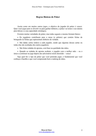 Dicas de Poker – Estratégias para Texas Hold’em
Regras Básicas de Poker
Assim como em muitos outros jogos, o objetivo do jogador de poker é vencer.
Quer você jogue para se divertir ou para ganhar dinheiro, o poker vai testar o seu talento
para táticas e a sua capacidade estratégica.
Existem muitas variedades de poker, mas todas seguem o mesmo formato básico:
• Os jogadores contribuem para a mesa (o prêmio) que contém fichas de
brinquedo ou fichas que representam dinheiro de verdade.
• São dadas cartas (mãos) a cada jogador, sendo que algumas dessas cartas ou
todas elas são ocultadas dos outros jogadores.
• São feitas rodadas de apostas, com base na qualidade das mãos.
• Quando as rodadas de apostas acabam, o jogador com a melhor mão – ou o
único a continuar no jogo depois dos adversários terem desistido – vence!
Seja qual for o tipo de poker que você pretenda jogar, é fundamental que você
conheça o baralho e que você compreenda bem o ranking de mãos.
Dicas de Poker
www.dicasdepoker.com
5
 