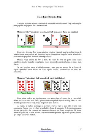 Dicas de Poker – Estratégias para Texas Hold’em
Mãos Específicas no Flop
A seguir, veremos alguns exemplos de situações encontradas no Flop e estratégias
para jogá-las no jogo de No-Limit Hold'em.
Monstros Não-Vulneráveis (quadra, nut full house, nut flush, nut straight)
Pocket Cards Flop
Com estes tipos de flop, o seu principal objetivo é decidir qual a melhor forma de
maximizar os seus ganhos. Vá formando o pote, em caso de ninguém tomar a iniciativa
(com apostas pequenas ou raises dando pot odds).
Quando você aposta de 30% a 50% do valor do pote em potes com vários
jogadores, muitos pagarão ou aplicarão raises possuindo drawing hands ou mãos mais
fracas.
Se você precisar tomar a iniciativa nesses casos, procure sempre dar a chance de
algum oponente tentar blefar ou fazer algum "move", colocando-o em uma boa
armadilha.
Monstros Vulneráveis (full house, flush ou straight baixos)
Pocket Cards Flop
Estas mãos podem ser jogadas tanto com slow play até o turn (se a carta ainda
deixar você com uma mão forte) quanto com uma grande aposta no flop. Mas, se você
decidir apostar forte no flop, esteja preparado para ir all-in.
Às vezes, a melhor estratégia é esperar o turn e ver se esta não é uma carta
assutadora. Assim, você revelará a verdadeira força de sua mão. A desvantagem dessa
tática é que poderá dar chances aos oponentes fazerem um flush, straight ou full house
maior do que o seu. Assim, se uma carta assustadora aparecer, é possível que você tenha
que largar a sua mão no turn.
Dicas de Poker
www.dicasdepoker.com
57
 