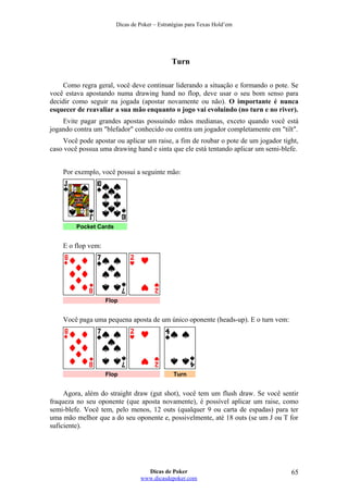 Dicas de Poker – Estratégias para Texas Hold’em
Turn
Como regra geral, você deve continuar liderando a situação e formando o pote. Se
você estava apostando numa drawing hand no flop, deve usar o seu bom senso para
decidir como seguir na jogada (apostar novamente ou não). O importante é nunca
esquecer de reavaliar a sua mão enquanto o jogo vai evoluindo (no turn e no river).
Evite pagar grandes apostas possuindo mãos medianas, exceto quando você está
jogando contra um "blefador" conhecido ou contra um jogador completamente em "tilt".
Você pode apostar ou aplicar um raise, a fim de roubar o pote de um jogador tight,
caso você possua uma drawing hand e sinta que ele está tentando aplicar um semi-blefe.
Por exemplo, você possui a seguinte mão:
Pocket Cards
E o flop vem:
Flop
Você paga uma pequena aposta de um único oponente (heads-up). E o turn vem:
Flop Turn
Agora, além do straight draw (gut shot), você tem um flush draw. Se você sentir
fraqueza no seu oponente (que aposta novamente), é possível aplicar um raise, como
semi-blefe. Você tem, pelo menos, 12 outs (qualquer 9 ou carta de espadas) para ter
uma mão melhor que a do seu oponente e, possivelmente, até 18 outs (se um J ou T for
suficiente).
Dicas de Poker
www.dicasdepoker.com
65
 