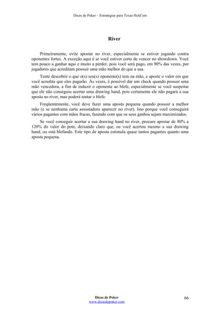 Dicas de Poker – Estratégias para Texas Hold’em
River
Primeiramente, evite apostar no river, especialmente se estiver jogando contra
oponentes fortes. A exceção aqui é se você estiver certo de vencer no showdown. Você
tem pouco a ganhar aqui e muito a perder, pois você será pago, em 90% das vezes, por
jogadores que acreditam possuir uma mão melhor do que a sua.
Tente descobrir o que o(s) seu(s) oponente(s) tem na mão, e aposte o valor em que
você acredita que eles pagarão. Às vezes, é possível dar um check quando possuir uma
mão vencedora, a fim de induzir o oponente ao blefe, especialmente se você suspeitar
que ele não conseguiu acertar uma drawing hand, pois certamente ele não pagará a sua
aposta no river, mas poderá tentar o blefe.
Freqüentemente, você deve fazer uma aposta pequena quando possuir a melhor
mão (e se nenhuma carta assustadora aparecer no river). Isto porque você conseguirá
vários pagantes com mãos fracas, fazendo com que os seus ganhos sejam maximizados.
Se você conseguir acertar a sua drawing hand no river, procure apostar de 80% a
120% do valor do pote, deixando claro que, ou você acertou mesmo a sua drawing
hand, ou está blefando. Este tipo de aposta estimula quase tantos pagantes quanto uma
aposta pequena.
Dicas de Poker
www.dicasdepoker.com
66
 