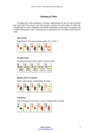 Dicas de Poker – Estratégias para Texas Hold’em
Ranking de Mãos
O ranking das mãos permanece o mesmo, independente do tipo de jogo de poker
que você jogar. Em resumo, uma mão de poker consiste em cinco cartas. As mãos são
classificadas em várias categorias, como flush, sequências ou dois pares. O jogador com
a melhor mão ganha o jogo. Veja quais são os jogos possíveis, em ordem decrescente de
valor.
Royal Flush
Sequência de 10 ao ás do mesmo naipe: 10, J, Q, K, A.
Straight Flush
Sequência de cinco cartas, todas do mesmo naipe.
Quadra (Four of a Kind)
Quatro cartas iguais, independente do naipe.
Full House
Mão formada por uma trinca e um par, independente do naipe.
Dicas de Poker
www.dicasdepoker.com
7
 