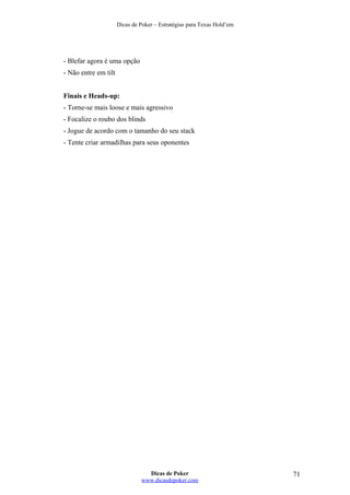 Dicas de Poker – Estratégias para Texas Hold’em
- Blefar agora é uma opção
- Não entre em tilt
Finais e Heads-up:
- Torne-se mais loose e mais agressivo
- Focalize o roubo dos blinds
- Jogue de acordo com o tamanho do seu stack
- Tente criar armadilhas para seus oponentes
Dicas de Poker
www.dicasdepoker.com
71
 