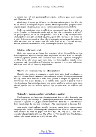 Dicas de Poker – Estratégias para Texas Hold’em
1 e aumenta para 120 com quatro jogadores no pote, é certo que quase todos pagaram
mais 80 para ver o flop.
O único tipo de aposta que irá barrar estes jogadores são as apostas altas. Um raise
de 250 no nível 1 conseguirá atingir o objetivo. O único problema é que praticamente
ninguém pagará esta aposta, a não ser que ele tenha alguma mão realmente forte.
Então, na maioria dos casos, seu objetivo é simplesmente ver o flop e jogá-lo se
este for favorável. As únicas mãos passíveis de um forte raise no flop são AA, KK e QQ
em qualquer posição ou AK em early position. Com AA, KK e QQ, seu objetivo será
atrair jogadores ruins para um heads-up, então, aposte alto e espere por um call ou um
re-raise. Se temos um pagante e o flop não for ameaçador com over cards, podemos ir
all-in, esperando que ele pague e que não tenha feito um set. Com AK em early
position, podemos dar um raise de 3xBB, somente para deter os tight players.
Não tente blefar nestes níveis
O pior movimento que você pode fazer nos níveis iniciais é tentar blefar em cima
de seus oponentes. Qualquer um que jogue single-table no Poker Stars, por exemplo,
saberá que jogadores apostam como loucos nos níveis iniciais. Jogadores ruins pagarão
seu blefe porque não sabem jogar muito bem, e os bons jogadores pagarão porque
pensam que você é um dos loucos. É claro que você ganhará às vezes, mas no long run,
o blefe nos níveis iniciais é uma opção perdedora.
Observe seus oponentes desde cedo e faça anotações
Durante estes níveis, a observação é muito importante. Você reconhecerá os
jogadores ruins facilmente, pois estes cometerão erros notáveis. Eles apostam muito no
pre-flop, fazem calls horríveis e, além disso, passam a imagem de agressivos ou
imprevisíveis para o resto da mesa. O seu trabalho como jogador de poker é observar
estes jogadores e fazer anotações durante esse tempo. Você deve também anotar quem
não está jogando, pois estes serão os jogadores tight que poderão ser um problema mais
tarde.
Os jogadores fracos podem fazer você dobrar ou quebrar
Freqüentemente, você encontrará jogadores saindo logo no início do torneio, indo
all-in no pre-flop com mãos tipo AT, pocket pairs pequenos ou outras mãos medíocres.
Estes são os jogadores WSOP, pois somente conhecem o poker da TV. Como resultado
disso, eles só sabem dar raise com pocket pairs e AK, ou apostam all-in depois do flop.
Jogar contra esses jogadores é um alto risco e, ao mesmo tempo, recompensador.
Isto porque eles entrarão all-in com pocket pairs pequenos e mãos Ax, mas você estará
numa situação de 50/50 se pagar com mãos tipo AK, AQ ou AJ. Por isso, é
aconselhável pagar apenas com AA, KK, QQ ou JJ. Você deve ter uma boa chance de
ganhar a mão quando arrisca seu torneio entrando all-in.
Dicas de Poker
www.dicasdepoker.com
73
 
