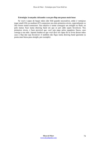 Dicas de Poker – Estratégias para Texas Hold’em
Estratégia Avançada: deixando o seu pre-flop um pouco mais loose
Se você é capaz de largar mãos (dar fold quando necessário), então é vantajoso
jogar small (54) ou medium (87) connectors nos dois primeiros níveis, especialmente se
eles forem suited connectors. Seu objetivo é tentar conseguir um straight ou flush, ou
pelo menos ficar numa drawing hand em que os pot odds sejam favoráveis. Nos
primeiros níveis, é bem provável que você seja pago pelos jogadores fracos, caso
consiga a sua mão. Apenas lembre-se que você deve ser capaz de se livrar dessas mãos
caso o flop não seja favorável. E também não fique numa drawing hand ignorante (a
ponta mais baixa para straight, por exemplo).
Dicas de Poker
www.dicasdepoker.com
74
 