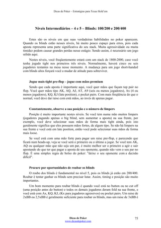 Dicas de Poker – Estratégias para Texas Hold’em
Níveis Intermediários – 4 e 5 – Blinds: 100/200 e 200/400
Estes são os níveis em que suas verdadeiras habilidades no poker aparecem.
Quando os blinds estão nesses níveis, há muito pouco espaço para erros, pois cada
aposta representa uma parte significativa do seu stack. Muita agressividade ou muita
timidez podem causar grandes perdas nesse estágio. Sendo assim, é necessário um jogo
sólido aqui.
Nestes níveis, você freqüentemente estará com um stack de 1800-2000, caso você
tenha jogado tight nos primeiros três níveis. Normalmente, haverá cinco ou seis
jogadores restantes na mesa nesse momento. A mudança para um jogo short-handed
com blinds altos forçará você a mudar de atitude para sobreviver.
Jogue mais tight pre-flop – jogue com mãos premium
Sendo que cada aposta é importante aqui, você quer mãos que façam top pair no
flop. Você quer mãos tipo AK, AQ, AJ, AT, A9 (seis ou menos jogadores), Ax (4 ou
menos jogadores), KQ, KJ (late position), e pocket pairs. Com mais freqüência do que o
normal, você deve dar raise com está mãos, ao invés de apenas pagar.
Constantemente, observe a sua posição e o número de limpers
Posição é muito importante nestes níveis. Se você tem numa mão muitos limpers
(jogadores pagando apenas o big blind, sem aumentar a aposta) na sua frente, por
exemplo, você deve selecionar suas mãos de forma mais tight ainda, pois isto
geralmente significa que eles possuem mãos fortes, de algum tipo. Se não há limpers na
sua frente e você está em late position, então você pode selecionar suas mãos de forma
mais loose.
Se você está com uma mão forte para pagar um raise pre-flop, e parecendo que
ficará num heads-up, veja se você será o primeiro ou o último a jogar. Se você tem AK,
AQ ou qualquer mão que não seja um par, é muito melhor ser o primeiro a agir e sair
apostando do que ter que pagar a aposta de seu oponente, quando não vem o seu par no
flop. É uma simples regra de bolso do poker: "deixe o seu oponente com a decisão
difícil".
Procure por oportunidades de roubar os blinds
O roubo dos blinds é fundamental no nível 5, pois os blinds já estão em 200/400.
Roubar é tentar ganhar os blinds sem precisar lutar. Assim, timing e posição são muito
importantes.
Um bom momento para roubar blinds é quando você está no button ou no cut off
(uma posição antes do button) e todos os demais jogadores deram fold na sua frente, e
você está com Ax, KQ, KJ, (Kx para jogadores agressivos) ou pocket pairs. Um raise de
2xBB ou 2,5xBB é geralmente suficiente para roubar os blinds, mas um raise de 3xBB é
Dicas de Poker
www.dicasdepoker.com
75
 