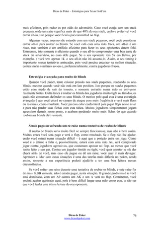 Dicas de Poker – Estratégias para Texas Hold’em
mais eficiente, pois reduz os pot odds do adversário. Caso você esteja com um stack
pequeno, onde um raise significa mais do que 40% do seu stack, então e preferível você
entrar all-in, isto porque você ficaria pot committed no flop.
Algumas vezes, mesmo não estando com um stack pequeno, você pode considerar
entrar all-in para roubar os blinds. Se você está com uma mão fraca, um all-in é um
risco, mas também é um artifício eficiente para fazer os seus oponentes darem fold.
Entretanto, isto somente é eficiente quando o seu all-in comprometer uma boa parte do
stack do adversário, no caso dele pagar. Se o seu oponente tem 5k em fichas, por
exemplo, e você tem apenas 1k, o seu all-in não irá assustá-lo. Assim, o seu timing é
importante nessas tentativas arriscadas, pois você precisa encaixar na melhor situação,
contra stacks similares ao seu e, preferencialmente, contra jogadores fracos.
Estratégia avançada para roubo de blinds
Quando você puder, tente colocar pressão nos stack pequenos, roubando os seus
blinds, mesmo quando você não está em late position. Isto porque os stacks pequenos
estão com medo de sair do torneio, e somente entrarão numa mão se estiverem
realmente fortes. Outra tática é roubar os blinds dos jogadores muito tight ou tímidos, os
quais não costumam defender os seus blinds. O motivo pelo qual esta é uma estratégia
avançada é que você estará no campo de ataque com mais freqüência e verá mais flops
ou re-raises, como resultado. Você precisa estar confortável para jogar flops nesse nível
e para não perder suas fichas com esta tática. Muitos jogadores simplesmente jogam
agressivos demais nesse ponto, e acabam perdendo muito mais fichas do que quando
roubam os blinds efetivamente.
Sendo pago ou sofrendo um re-raise numa tentativa de roubo de blinds
O roubo de blinds seria muito fácil se sempre funcionasse, mas não é bem assim.
Muitas vezes você será pago e verá o flop, como resultado. Se o flop não lhe ajudar,
então você estará numa situação difícil – é aqui que a posição entra em jogo. Como
você é o último a falar e, possivelmente, estará com uma mão Ax, será complicado
jogar contra jogadores agressivos, que costumam apostar no flop, ao menos que você
tenha feito o seu par. Contra um jogador tímido ou tight, você quer apostar se ele der
check atrás de você, mas caso ele pague ou dê um raise, você quer ir mais devagar.
Aprender a lidar com essas situações é uma das tarefas mais difíceis no poker, sendo
assim, somente a sua experiência poderá ajudá-lo a ter uma boa leitura nessas
circunstâncias.
Se você sofrer um raise durante uma tentativa de roubar os blinds, e este raise for
de mais 1xBB somente, não é errado pagar, nesta situação. O grande problema é se você
está dominado, com um A9 contra um AK e um A vem no flop. Certamente, você
poderá acabar quebrado aqui, pois é bem difícil largar uma mão como essa, a não ser
que você tenha uma ótima leitura do seu oponente.
Dicas de Poker
www.dicasdepoker.com
76
 