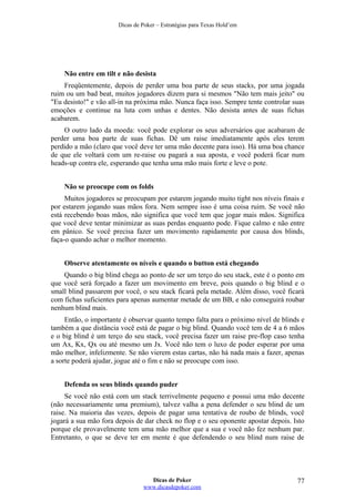Dicas de Poker – Estratégias para Texas Hold’em
Não entre em tilt e não desista
Freqüentemente, depois de perder uma boa parte de seus stacks, por uma jogada
ruim ou um bad beat, muitos jogadores dizem para si mesmos "Não tem mais jeito" ou
"Eu desisto!" e vão all-in na próxima mão. Nunca faça isso. Sempre tente controlar suas
emoções e continue na luta com unhas e dentes. Não desista antes de suas fichas
acabarem.
O outro lado da moeda: você pode explorar os seus adversários que acabaram de
perder uma boa parte de suas fichas. Dê um raise imediatamente após eles terem
perdido a mão (claro que você deve ter uma mão decente para isso). Há uma boa chance
de que ele voltará com um re-raise ou pagará a sua aposta, e você poderá ficar num
heads-up contra ele, esperando que tenha uma mão mais forte e leve o pote.
Não se preocupe com os folds
Muitos jogadores se preocupam por estarem jogando muito tight nos níveis finais e
por estarem jogando suas mãos fora. Nem sempre isso é uma coisa ruim. Se você não
está recebendo boas mãos, não significa que você tem que jogar mais mãos. Significa
que você deve tentar minimizar as suas perdas enquanto pode. Fique calmo e não entre
em pânico. Se você precisa fazer um movimento rapidamente por causa dos blinds,
faça-o quando achar o melhor momento.
Observe atentamente os níveis e quando o button está chegando
Quando o big blind chega ao ponto de ser um terço do seu stack, este é o ponto em
que você será forçado a fazer um movimento em breve, pois quando o big blind e o
small blind passarem por você, o seu stack ficará pela metade. Além disso, você ficará
com fichas suficientes para apenas aumentar metade de um BB, e não conseguirá roubar
nenhum blind mais.
Então, o importante é observar quanto tempo falta para o próximo nível de blinds e
também a que distância você está de pagar o big blind. Quando você tem de 4 a 6 mãos
e o big blind é um terço do seu stack, você precisa fazer um raise pre-flop caso tenha
um Ax, Kx, Qx ou até mesmo um Jx. Você não tem o luxo de poder esperar por uma
mão melhor, infelizmente. Se não vierem estas cartas, não há nada mais a fazer, apenas
a sorte poderá ajudar, jogue até o fim e não se preocupe com isso.
Defenda os seus blinds quando puder
Se você não está com um stack terrivelmente pequeno e possui uma mão decente
(não necessariamente uma premium), talvez valha a pena defender o seu blind de um
raise. Na maioria das vezes, depois de pagar uma tentativa de roubo de blinds, você
jogará a sua mão fora depois de dar check no flop e o seu oponente apostar depois. Isto
porque ele provavelmente tem uma mão melhor que a sua e você não fez nenhum par.
Entretanto, o que se deve ter em mente é que defendendo o seu blind num raise de
Dicas de Poker
www.dicasdepoker.com
77
 