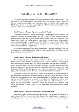 Dicas de Poker – Estratégias para Texas Hold’em
Finais e Heads-up – Nível 6+ – Blinds: 300/600+
Na maioria dos torneios Single-Table, especialmente no Poker Stars, os níveis 5 e 6
são onde o jogo ficará heads-up ou terminará com um vencedor. Neste estágio do
torneio, o tamanho do stack é muito importante, tendo em vista as mãos rápidas e os
blinds altos. Assim, o seu estilo de jogo dependerá definitivamente do tamanho do seu
stack e, é claro, os dos seus oponentes.
Stack Pequeno x Jogador Agressivo com Stack Grande
Jogar agressivamente é a sua única opção aqui. O motivo pelo qual você precisa ser
agressivo é porque você simplesmente não tem fichas suficientes para dar fold nos
raises do maior stack. Isto não significa que você tem carta branca para jogar com trash
hands (mãos ruins), mas você precisa ser muito agressivo (apostar e dar raise) quando
estiver com qualquer par ou quando possuir Ace High (Ás como carta mais alta – claro
que você deve apostar quando presume que possui o melhor jogo, e isto você
desenvolverá com tempo e experiência).
O problema desta estratégia de jogo, logicamente, é a grande variância. Com um
stack pequeno, você freqüentemente sairá do torneio quando fizer isso. Então, esteja
preparado para quando acontecer.
Stack Pequeno x Jogador Tight com Stack Grande
Se o stack grande é um jogador tight, você também deve ser agressivo aqui, e deve
tentar roubar o maior número de blinds possível. Comece dando raise com qualquer
mão (inclusive trash hands). Faça isso até que o oponente descubra a sua estratégia e,
nesse momento, mude IMEDIATAMENTE para uma estratégia tight/agressiva (o
contrário da anterior). Isto porque o oponente começará a pagar os seus raises com mais
freqüência. Mudando de estratégia, ele estará mais loose, enquanto você estará mais
tight, tendo uma melhor chance de possuir uma mão dominante sobre a dele.
Jogar muito loose contra um jogador tight é, provavelmente, a melhor maneira de
sair do torneio. Se o oponente tight está pagando os seus raises, você deve tentar colocá-
lo em uma mão e descobrir com o que ele está pagando. Se você não tem nada, é uma
decisão muito difícil: continuar apostando ou não. Com mais freqüência, você não deve
apostar no turn ou no river, quando um jogador tight está dando call desde o início.
Claro que isto pode induzir o oponente a blefar, mas a maioria dos jogadores tight
fracos não tentarão o blefe. Assim, se eles apostarem, provavelmente você estará
perdendo.
Stack Pequeno x Jogador Loose/Passivo com Stack Grande
Contra um jogador loose/passivo você deve deixar a agressividade de lado e ver o
maior número de flops possível com mãos decentes. Um jogador passivo pagará até o
river, forçando você a mostrar a melhor mão para levar o pote. Assim, dê raise no pre-
Dicas de Poker
www.dicasdepoker.com
79
 