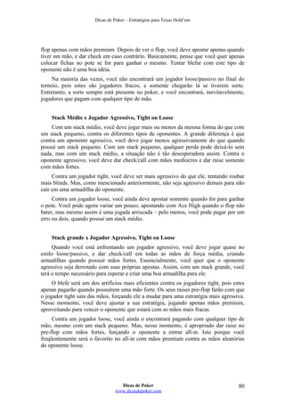 Dicas de Poker – Estratégias para Texas Hold’em
flop apenas com mãos premium. Depois de ver o flop, você deve apostar apenas quando
tiver um mão, e dar check em caso contrário. Basicamente, pense que você quer apenas
colocar fichas no pote se for para ganhar o mesmo. Tentar blefar com este tipo de
oponente não é uma boa idéia.
Na maioria das vezes, você não encontrará um jogador loose/passivo no final do
torneio, pois estes são jogadores fracos, e somente chegarão lá se tiverem sorte.
Entretanto, a sorte sempre está presente no poker, e você encontrará, inevitavelmente,
jogadores que pagam com qualquer tipo de mão.
Stack Médio x Jogador Agressivo, Tight ou Loose
Com um stack médio, você deve jogar mais ou menos da mesma forma do que com
um stack pequeno, contra os diferentes tipos de oponentes. A grande diferença é que
contra um oponente agressivo, você deve jogar menos agressivamente do que quando
possui um stack pequeno. Com um stack pequeno, qualquer perda pode deixá-lo sem
nada, mas com um stack médio, a situação não é tão desesperadora assim. Contra o
oponente agressivo, você deve dar check/call com mãos medíocres e dar raise somente
com mãos fortes.
Contra um jogador tight, você deve ser mais agressivo do que ele, tentando roubar
mais blinds. Mas, como mencionado anteriormente, não seja agressivo demais para não
cair em uma armadilha do oponente.
Contra um jogador loose, você ainda deve apostar somente quando for para ganhar
o pote. Você pode agora variar um pouco, apostando com Ace High quando o flop não
bater, mas mesmo assim é uma jogada arriscada – pelo menos, você pode pagar por um
erro ou dois, quando possui um stack médio.
Stack grande x Jogador Agressivo, Tight ou Loose
Quando você está enfrentando um jogador agressivo, você deve jogar quase no
estilo loose/passivo, e dar check/call em todas as mãos de força média, criando
armadilhas quando possuir mãos fortes. Essencialmente, você quer que o oponente
agressivo seja derrotado com suas próprias apostas. Assim, com um stack grande, você
terá o tempo necessário para esperar e criar uma boa armadilha para ele.
O blefe será um dos artifícios mais eficientes contra os jogadores tight, pois estes
apenas pagarão quando possuírem uma mão forte. Os seus raises pre-flop farão com que
o jogador tight saia das mãos, forçando ele a mudar para uma estratégia mais agressiva.
Nesse momento, você deve ajustar a sua estratégia, jogando apenas mãos premium,
aproveitando para vencer o oponente que estará com as mãos mais fracas.
Contra um jogador loose, você ainda o encontrará pagando com qualquer tipo de
mão, mesmo com um stack pequeno. Mas, nesse momento, é apropriado dar raise no
pre-flop com mãos fortes, forçando o oponente a entrar all-in. Isto porque você
freqüentemente será o favorito no all-in com mãos premium contra as mãos aleatórias
do oponente loose.
Dicas de Poker
www.dicasdepoker.com
80
 