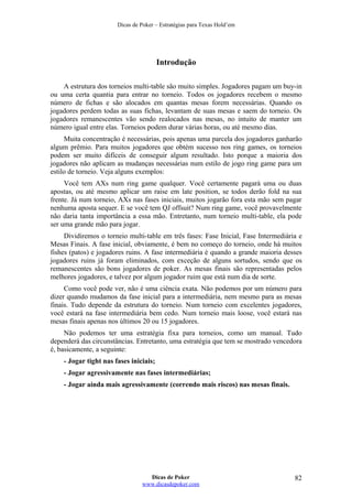 Dicas de Poker – Estratégias para Texas Hold’em
Introdução
A estrutura dos torneios multi-table são muito simples. Jogadores pagam um buy-in
ou uma certa quantia para entrar no torneio. Todos os jogadores recebem o mesmo
número de fichas e são alocados em quantas mesas forem necessárias. Quando os
jogadores perdem todas as suas fichas, levantam de suas mesas e saem do torneio. Os
jogadores remanescentes vão sendo realocados nas mesas, no intuito de manter um
número igual entre elas. Torneios podem durar várias horas, ou até mesmo dias.
Muita concentração é necessárias, pois apenas uma parcela dos jogadores ganharão
algum prêmio. Para muitos jogadores que obtém sucesso nos ring games, os torneios
podem ser muito difíceis de conseguir algum resultado. Isto porque a maioria dos
jogadores não aplicam as mudanças necessárias num estilo de jogo ring game para um
estilo de torneio. Veja alguns exemplos:
Você tem AXs num ring game qualquer. Você certamente pagará uma ou duas
apostas, ou até mesmo aplicar um raise em late position, se todos derão fold na sua
frente. Já num torneio, AXs nas fases iniciais, muitos jogarão fora esta mão sem pagar
nenhuma aposta sequer. E se você tem QJ offsuit? Num ring game, você provavelmente
não daria tanta importância a essa mão. Entretanto, num torneio multi-table, ela pode
ser uma grande mão para jogar.
Dividiremos o torneio multi-table em três fases: Fase Inicial, Fase Intermediária e
Mesas Finais. A fase inicial, obviamente, é bem no começo do torneio, onde há muitos
fishes (patos) e jogadores ruins. A fase intermediária é quando a grande maioria desses
jogadores ruins já foram eliminados, com exceção de alguns sortudos, sendo que os
remanescentes são bons jogadores de poker. As mesas finais são representadas pelos
melhores jogadores, e talvez por algum jogador ruim que está num dia de sorte.
Como você pode ver, não é uma ciência exata. Não podemos por um número para
dizer quando mudamos da fase inicial para a intermediária, nem mesmo para as mesas
finais. Tudo depende da estrutura do torneio. Num torneio com excelentes jogadores,
você estará na fase intermediária bem cedo. Num torneio mais loose, você estará nas
mesas finais apenas nos últimos 20 ou 15 jogadores.
Não podemos ter uma estratégia fixa para torneios, como um manual. Tudo
dependerá das circunstâncias. Entretanto, uma estratégia que tem se mostrado vencedora
é, basicamente, a seguinte:
- Jogar tight nas fases iniciais;
- Jogar agressivamente nas fases intermediárias;
- Jogar ainda mais agressivamente (correndo mais riscos) nas mesas finais.
Dicas de Poker
www.dicasdepoker.com
82
 