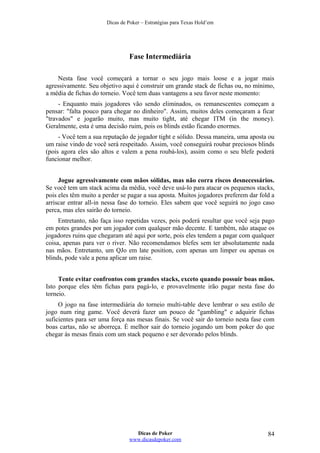 Dicas de Poker – Estratégias para Texas Hold’em
Fase Intermediária
Nesta fase você começará a tornar o seu jogo mais loose e a jogar mais
agressivamente. Seu objetivo aqui é construir um grande stack de fichas ou, no mínimo,
a média de fichas do torneio. Você tem duas vantagens a seu favor neste momento:
- Enquanto mais jogadores vão sendo eliminados, os remanescentes começam a
pensar: "falta pouco para chegar no dinheiro". Assim, muitos deles começaram a ficar
"travados" e jogarão muito, mas muito tight, até chegar ITM (in the money).
Geralmente, esta é uma decisão ruim, pois os blinds estão ficando enormes.
- Você tem a sua reputação de jogador tight e sólido. Dessa maneira, uma aposta ou
um raise vindo de você será respeitado. Assim, você conseguirá roubar preciosos blinds
(pois agora eles são altos e valem a pena roubá-los), assim como o seu blefe poderá
funcionar melhor.
Jogue agressivamente com mãos sólidas, mas não corra riscos desnecessários.
Se você tem um stack acima da média, você deve usá-lo para atacar os pequenos stacks,
pois eles têm muito a perder se pagar a sua aposta. Muitos jogadores preferem dar fold a
arriscar entrar all-in nessa fase do torneio. Eles sabem que você seguirá no jogo caso
perca, mas eles sairão do torneio.
Entretanto, não faça isso repetidas vezes, pois poderá resultar que você seja pago
em potes grandes por um jogador com qualquer mão decente. E também, não ataque os
jogadores ruins que chegaram até aqui por sorte, pois eles tendem a pagar com qualquer
coisa, apenas para ver o river. Não recomendamos blefes sem ter absolutamente nada
nas mãos. Entretanto, um QJo em late position, com apenas um limper ou apenas os
blinds, pode vale a pena aplicar um raise.
Tente evitar confrontos com grandes stacks, exceto quando possuir boas mãos.
Isto porque eles têm fichas para pagá-lo, e provavelmente irão pagar nesta fase do
torneio.
O jogo na fase intermediária do torneio multi-table deve lembrar o seu estilo de
jogo num ring game. Você deverá fazer um pouco de "gambling" e adquirir fichas
suficientes para ser uma força nas mesas finais. Se você sair do torneio nesta fase com
boas cartas, não se aborreça. É melhor sair do torneio jogando um bom poker do que
chegar às mesas finais com um stack pequeno e ser devorado pelos blinds.
Dicas de Poker
www.dicasdepoker.com
84
 
