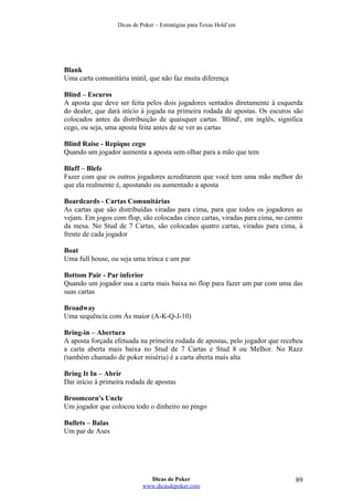 Dicas de Poker – Estratégias para Texas Hold’em
Blank
Uma carta comunitária inútil, que não faz muita diferença
Blind – Escuros
A aposta que deve ser feita pelos dois jogadores sentados diretamente à esquerda
do dealer, que dará início à jogada na primeira rodada de apostas. Os escuros são
colocados antes da distribuição de quaisquer cartas. 'Blind', em inglês, significa
cego, ou seja, uma aposta feita antes de se ver as cartas
Blind Raise - Repique cego
Quando um jogador aumenta a aposta sem olhar para a mão que tem
Bluff – Blefe
Fazer com que os outros jogadores acreditarem que você tem uma mão melhor do
que ela realmente é, apostando ou aumentado a aposta
Boardcards - Cartas Comunitárias
As cartas que são distribuídas viradas para cima, para que todos os jogadores as
vejam. Em jogos com flop, são colocadas cinco cartas, viradas para cima, no centro
da mesa. No Stud de 7 Cartas, são colocadas quatro cartas, viradas para cima, à
frente de cada jogador
Boat
Uma full house, ou seja uma trinca e um par
Bottom Pair - Par inferior
Quando um jogador usa a carta mais baixa no flop para fazer um par com uma das
suas cartas
Broadway
Uma sequência com Ás maior (A-K-Q-J-10)
Bring-in – Abertura
A aposta forçada efetuada na primeira rodada de apostas, pelo jogador que recebeu
a carta aberta mais baixa no Stud de 7 Cartas e Stud 8 ou Melhor. No Razz
(também chamado de poker miséria) é a carta aberta mais alta
Bring It In – Abrir
Dar início à primeira rodada de apostas
Broomcorn's Uncle
Um jogador que colocou todo o dinheiro no pingo
Bullets – Balas
Um par de Ases
Dicas de Poker
www.dicasdepoker.com
89
 