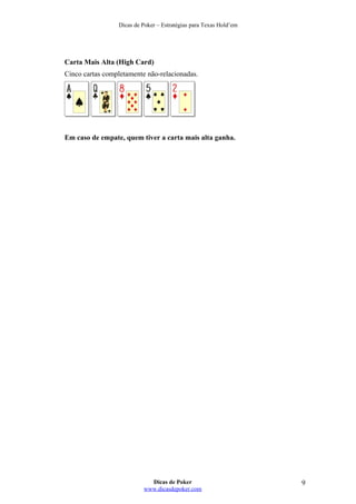 Dicas de Poker – Estratégias para Texas Hold’em
Carta Mais Alta (High Card)
Cinco cartas completamente não-relacionadas.
Em caso de empate, quem tiver a carta mais alta ganha.
Dicas de Poker
www.dicasdepoker.com
9
 