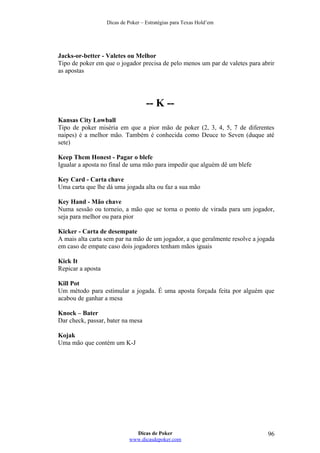 Dicas de Poker – Estratégias para Texas Hold’em
Jacks-or-better - Valetes ou Melhor
Tipo de poker em que o jogador precisa de pelo menos um par de valetes para abrir
as apostas
-- K --
Kansas City Lowball
Tipo de poker miséria em que a pior mão de poker (2, 3, 4, 5, 7 de diferentes
naipes) é a melhor mão. Também é conhecida como Deuce to Seven (duque até
sete)
Keep Them Honest - Pagar o blefe
Igualar a aposta no final de uma mão para impedir que alguém dê um blefe
Key Card - Carta chave
Uma carta que lhe dá uma jogada alta ou faz a sua mão
Key Hand - Mão chave
Numa sessão ou torneio, a mão que se torna o ponto de virada para um jogador,
seja para melhor ou para pior
Kicker - Carta de desempate
A mais alta carta sem par na mão de um jogador, a que geralmente resolve a jogada
em caso de empate caso dois jogadores tenham mãos iguais
Kick It
Repicar a aposta
Kill Pot
Um método para estimular a jogada. É uma aposta forçada feita por alguém que
acabou de ganhar a mesa
Knock – Bater
Dar check, passar, bater na mesa
Kojak
Uma mão que contém um K-J
Dicas de Poker
www.dicasdepoker.com
96
 