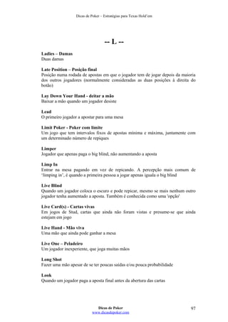 Dicas de Poker – Estratégias para Texas Hold’em
-- L --
Ladies – Damas
Duas damas
Late Position – Posição final
Posição numa rodada de apostas em que o jogador tem de jogar depois da maioria
dos outros jogadores (normalmente consideradas as duas posições à direita do
botão)
Lay Down Your Hand - deitar a mão
Baixar a mão quando um jogador desiste
Lead
O primeiro jogador a apostar para uma mesa
Limit Poker - Poker com limite
Um jogo que tem intervalos fixos de apostas mínima e máxima, juntamente com
um determinado número de repiques
Limper
Jogador que apenas paga o big blind, não aumentando a aposta
Limp In
Entrar na mesa pagando em vez de repicando. A percepção mais comum de
‘limping in’, é quando a primeira pessoa a jogar apenas iguala o big blind
Live Blind
Quando um jogador coloca o escuro e pode repicar, mesmo se mais nenhum outro
jogador tenha aumentado a aposta. Também é conhecida como uma 'opção'
Live Card(s) - Cartas vivas
Em jogos de Stud, cartas que ainda não foram vistas e presume-se que ainda
estejam em jogo
Live Hand - Mão viva
Uma mão que ainda pode ganhar a mesa
Live One – Peladeiro
Um jogador inexperiente, que joga muitas mãos
Long Shot
Fazer uma mão apesar de se ter poucas saídas e/ou pouca probabilidade
Look
Quando um jogador paga a aposta final antes da abertura das cartas
Dicas de Poker
www.dicasdepoker.com
97
 