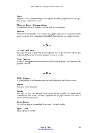 Dicas de Poker – Estratégias para Texas Hold’em
Muck
Desistir da mão; Também designa um conjunto de cartas que já não estão em jogo;
Sair do jogo sem mostrar a mão
Minimum Buy-In – Compra mínima
O montante mínimo de dinheiro com que pode iniciar um jogo
Monster
Uma mão muito grande. Num torneio, um jogador que começa a acumular fichas
tendo começado com uma pequena quantidade é considerado um jogador monstro
-- N --
No Limit - Sem limite
Um jogo em que os jogadores podem apostar tudo o que quiserem (desde que
tenham as fichas à sua frente) em qualquer rodada de apostas
Nuts – Favorita
A melhor mão possível em uma determinada altura do jogo. Uma mão que não
pode ser vencida
-- O --
Odds – Chances
A probabilidade de se fazer uma mão x a probabilidade de não fazer a mesma
Offsuit
Cartas de naipes diferentes
Omaha
Um jogo em que cada jogador recebe quatro cartas fechadas com cinco cartas
comunitárias. Para fazer a sua mão, o jogador tem de jogar duas de suas cartas e
três das cartas comunitárias
On the Button
Ser o último a jogar numa rodada de apostas. Posição do dealer
Open – Abrir
Fazer a primeira aposta
Dicas de Poker
www.dicasdepoker.com
99
 