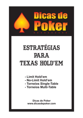 Estratégias
para
Texas Hold’em
Dicas de Poker
www.dicasdepoker.com
- Limit Hold’em
- No-Limit Hold’em
- Torneios Single-Table
- Torneios Multi-Table
 