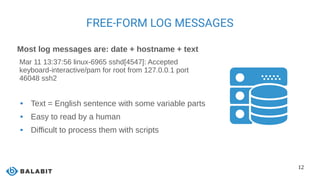 12
FREE-FORM LOG MESSAGES
Most log messages are: date + hostname + text
Mar 11 13:37:56 linux-6965 sshd[4547]: Accepted
keyboard-interactive/pam for root from 127.0.0.1 port
46048 ssh2
 Text = English sentence with some variable parts
 Easy to read by a human
 Difficult to process them with scripts
 