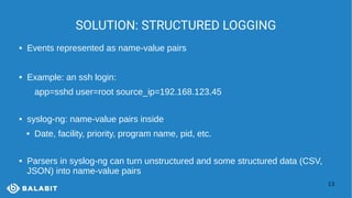 13
SOLUTION: STRUCTURED LOGGING
 Events represented as name-value pairs
 Example: an ssh login:
app=sshd user=root source_ip=192.168.123.45
 syslog-ng: name-value pairs inside
 Date, facility, priority, program name, pid, etc.
 Parsers in syslog-ng can turn unstructured and some structured data (CSV,
JSON) into name-value pairs
 