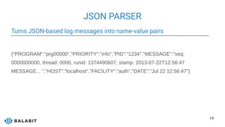 14
JSON PARSER
Turns JSON-based log messages into name-value pairs
{"PROGRAM":"prg00000","PRIORITY":"info","PID":"1234","MESSAGE":"seq:
0000000000, thread: 0000, runid: 1374490607, stamp: 2013-07-22T12:56:47
MESSAGE... ","HOST":"localhost","FACILITY":"auth","DATE":"Jul 22 12:56:47"}
 