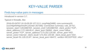 16
KEY=VALUE PARSER
Finds key=value pairs in messages
Introduced in version 3.7.
Typical in firewalls, like:
2016-03-04T07:10:19-05:00 127.0.0.1 zorp/http[3486]: core.summary(4):
(svc/http#0/http/intraPLUGinter:267346): Connection summary; rule_id='51',
session_start='1451980783', session_end='1451980784', client_proto='TCP',
client_address='172.168.65.4', client_port='56084', client_zone='office',
server_proto='TCP', server_address='173.252.120.68', server_port='443',
server_zone='internet', client_local='173.252.120.68', client_local_port='443',
server_local='91.120.23.97', server_local_port='46472', verdict='ACCEPTED', info=''
 