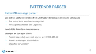 17
PATTERNDB PARSER
PatternDB message parser
Can extract useful information from unstructured messages into name-value pairs
 Add status fields based on message text
 Message classification (like LogCheck)
Needs XML describing log messages
Example: an ssh login failure:
 Parsed: app=sshd, user=root, source_ip=192.168.123.45
 Added: action=login, status=failure
 Classified as “violation”
 