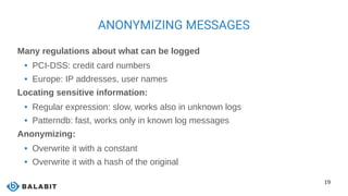 19
ANONYMIZING MESSAGES
Many regulations about what can be logged
 PCI-DSS: credit card numbers
 Europe: IP addresses, user names
Locating sensitive information:
 Regular expression: slow, works also in unknown logs
 Patterndb: fast, works only in known log messages
Anonymizing:
 Overwrite it with a constant
 Overwrite it with a hash of the original
 