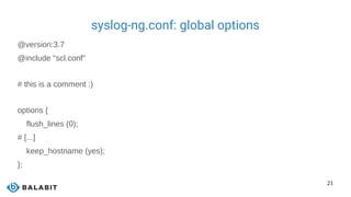 21
syslog-ng.conf: global options
@version:3.7
@include "scl.conf"
# this is a comment :)
options {
flush_lines (0);
# [...]
keep_hostname (yes);
};
 