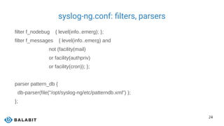 24
syslog-ng.conf: filters, parsers
filter f_nodebug { level(info..emerg); };
filter f_messages { level(info..emerg) and
not (facility(mail)
or facility(authpriv)
or facility(cron)); };
parser pattern_db {
db-parser(file("/opt/syslog-ng/etc/patterndb.xml") );
};
 