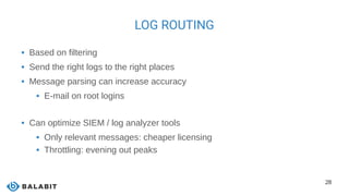 28
LOG ROUTING
 Based on filtering
 Send the right logs to the right places
 Message parsing can increase accuracy
 E-mail on root logins
 Can optimize SIEM / log analyzer tools
 Only relevant messages: cheaper licensing
 Throttling: evening out peaks
 