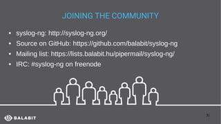 31
JOINING THE COMMUNITY
 syslog-ng: http://syslog-ng.org/
 Source on GitHub: https://github.com/balabit/syslog-ng
 Mailing list: https://lists.balabit.hu/pipermail/syslog-ng/
 IRC: #syslog-ng on freenode
 