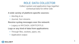 6
ROLE: DATA COLLECTOR
Collect system and application logs together:
contextual data for either side
A wide variety of platform-specific sources:
 /dev/log & co
 Journal, Sun streams
Receive syslog messages over the network:
 Legacy or RFC5424, UDP/TCP/TLS
Logs or any kind of data from applications:
 Through files, sockets, pipes, etc.
 Application output
 