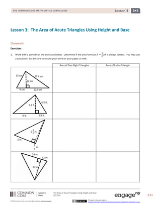 Lesson 3: The Area of Acute Triangles Using Height and Base
Date: 5/27/14 S.11
11
© 2014 Common Core, Inc. Some rights reserved. commoncore.org
This work is licensed under a
Creative Commons Attribution-NonCommercial-ShareAlike 3.0 Unported License.
NYS COMMON CORE MATHEMATICS CURRICULUM 6•5Lesson 3
Lesson 3: The Area of Acute Triangles Using Height and Base
Classwork
Exercises
1. Work with a partner on the exercises below. Determine if the area formula 𝐴 =
1
2
𝑏ℎ is always correct. You may use
a calculator, but be sure to record your work on your paper as well.
Area of Two Right Triangles Area of Entire Triangle
8 ft. 3.9 ft.
5.2 ft.
6.5 ft.
17.4 cm
12 cm
15 cm
9 cm 12.6 cm
34 m
32 m
12 m
2
5
6
in.
2 in.
5
6
in.
 