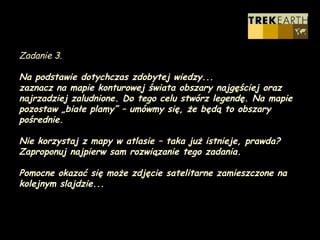 Zadanie 3. Na podstawie dotychczas zdobytej wiedzy... zaznacz na mapie konturowej świata obszary najgęściej oraz najrzadziej zaludnione. Do tego celu stwórz legendę. Na mapie pozostaw „białe plamy” – umówmy się, że będą to obszary pośrednie. Nie korzystaj z mapy w atlasie – taka już istnieje, prawda?  Zaproponuj najpierw sam rozwiązanie tego zadania. Pomocne okazać się może zdjęcie satelitarne zamieszczone na kolejnym slajdzie... 