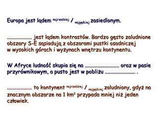 Europa jest lądem  najrzadziej  /  najgęściej  zasiedlonym. ................... jest lądem kontrastów. Bardzo gęsto zaludnione obszary S-E sąsiadują z obszarami pustki osadniczej  w wysokich górach i wyżynach wnętrzu kontynentu. W Afryce ludność skupia się na .......................... oraz w pasie przyrównikowym, a pusto jest w pobliżu ....................... . ................... to kontynent  najrzadziej  /  najgęściej  zaludniony, gdyż na znacznym obszarze na 1 km 2  przypada mniej niż jeden człowiek. 