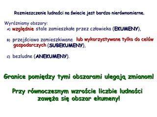 Rozmieszczenie ludności na świecie jest bardzo nierównomierne.  Wyróżniamy obszary: A)   względnie  stale zamieszkałe przez człowieka ( EKUMENY ), B)   przejściowo zamieszkiwane  lub wykorzystywane tylko do celów    gospodarczych  ( SUBEKUMENY ),   C)   bezludne ( ANEKUMENY ). Granice pomiędzy tymi obszarami ulegają zmianom! Przy równoczesnym wzroście liczbie ludności  zawęża się obszar ekumeny! względnie lub wykorzystywane tylko do celów  gospodarczych 