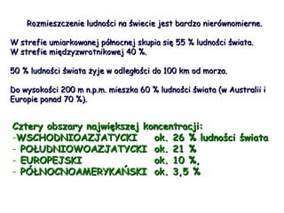 Rozmieszczenie ludności na świecie jest bardzo nierównomierne.  W strefie umiarkowanej północnej skupia się 55 % ludności świata. W strefie międzyzwrotnikowej 40 %. 50 % ludności świata żyje w odległości do 100 km od morza. Do wysokości 200 m n.p.m. mieszka 60 % ludności świata (w Australii i Europie ponad 70 %).   Cztery obszary największej koncentracji: WSCHODNIOAZJATYCKI  ok. 26 % ludności świata POŁUDNIOWOAZJATYCKI ok. 21 %  EUROPEJSKI ok. 10 %, PÓŁNOCNOAMERYKAŃSKI ok. 3,5 % 