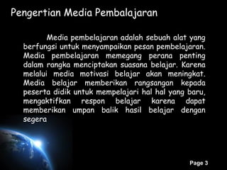 Page 3
Pengertian Media Pembalajaran
Media pembelajaran adalah sebuah alat yang
berfungsi untuk menyampaikan pesan pembelajaran.
Media pembelajaran memegang perana penting
dalam rangka menciptakan suasana belajar. Karena
melalui media motivasi belajar akan meningkat.
Media belajar memberikan rangsangan kepada
peserta didik untuk mempelajari hal hal yang baru,
mengaktifkan respon belajar karena dapat
memberikan umpan balik hasil belajar dengan
segera
 