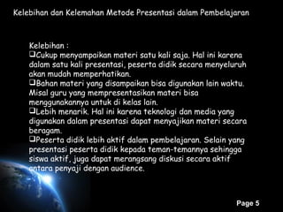 Page 5
Kelebihan dan Kelemahan Metode Presentasi dalam Pembelajaran
Kelebihan :
Cukup menyampaikan materi satu kali saja. Hal ini karena
dalam satu kali presentasi, peserta didik secara menyeluruh
akan mudah memperhatikan.
Bahan materi yang disampaikan bisa digunakan lain waktu.
Misal guru yang mempresentasikan materi bisa
menggunakannya untuk di kelas lain.
Lebih menarik. Hal ini karena teknologi dan media yang
digunakan dalam presentasi dapat menyajikan materi secara
beragam.
Peserta didik lebih aktif dalam pembelajaran. Selain yang
presentasi peserta didik kepada teman-temannya sehingga
siswa aktif, juga dapat merangsang diskusi secara aktif
antara penyaji dengan audience.
 