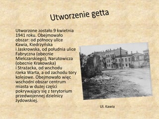 Utworzenie getta	Utworzone zostało 9 kwietnia 1941 roku. Obejmowało obszar: od północy ulice Kawia, Kiedrzyńska i Jaskrowska, od południa ulice Fabryczna (obecnie Mielczarskiego), Narutowicza (obecnie Krakowska) i Strażacka, od wschodu rzeka Warta, a od zachodu tory kolejowe. Obejmowało więc wschodni obszar centrum miasta w dużej części pokrywający się z terytorium przedwojennej dzielnicy żydowskiej.Ul. Kawia