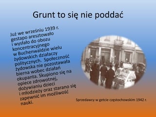 Grunt to się nie poddać	Już we wrześniu 1939 r. gestapo aresztowało i wysłało do obozu koncentracyjnego w Buchenwaldzie wielu żydowskich działaczy politycznych.  Społeczność żydowska nie pozostawała bierna wobec działań okupanta. Skupiono się na opiece zdrowotnej, dożywianiu dzieci i młodzieży oraz starano się zapewnić im możliwość nauki.                                                                                                                                     Sprzedawcy w getcie częstochowskim 1942 r.