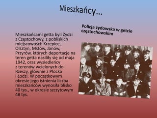 Mieszkańcy…Policja żydowska w getcie częstochowskim	Mieszkańcami getta byli Żydzi z Częstochowy, z pobliskich miejscowości: Krzepice, Olsztyn, Mstów, Janów,            Przyrów, których deportacje na teren getta nasiliły się od maja 1942, oraz wysiedleńcy z terenów wcielonych do Rzeszy, głównie z Płocka i Łodzi. W początkowym okresie jego istnienia liczba mieszkańców wynosiła blisko 40 tys., w okresie szczytowym  48 tys.