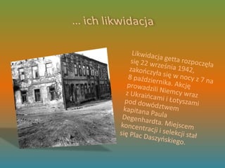 … ich likwidacja	Likwidacja getta rozpoczęła się 22 września 1942, zakończyła się w nocy z 7 na 8 października. Akcję prowadzili Niemcy wraz z Ukraińcami i Łotyszami pod dowództwem kapitana Paula Degenhardta. Miejscem koncentracji i selekcji stał się Plac Daszyńskiego.