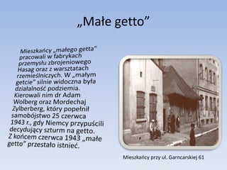 „Małe getto”	Mieszkańcy „małego getta” pracowali w fabrykach przemysłu zbrojeniowego Hasag oraz z warsztatach rzemieślniczych. W „małym getcie” silnie widoczna była działalność podziemia. Kierowali nim dr Adam Wolberg oraz Mordechaj Zylberberg, który popełnił samobójstwo 25 czerwca 1943 r., gdy Niemcy przypuścili decydujący szturm na getto.  Z końcem czerwca 1943 „małe getto” przestało istnieć.Mieszkańcy przy ul. Garncarskiej 61