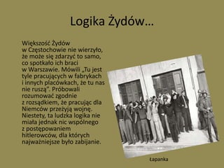 Logika Żydów…	Większość Żydów w Częstochowie nie wierzyło, że może się zdarzyć to samo, co spotkało ich braci w Warszawie. Mówili „Tu jest tyle pracujących w fabrykach i innych placówkach, że tu nas nie ruszą”. Próbowali rozumować zgodnie z rozsądkiem, że pracując dla Niemców przeżyją wojnę. Niestety, ta ludzka logika nie miała jednak nic wspólnego z postępowaniem hitlerowców, dla których najważniejsze było zabijanie.Łapanka