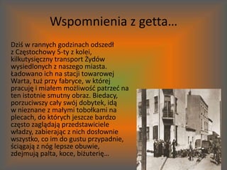 Wspomnienia z getta…	Dziś w rannych godzinach odszedł z Częstochowy 5-ty z kolei, kilkutysięczny transport Żydów wysiedlonych z naszego miasta. Ładowano ich na stacji towarowej Warta, tuż przy fabryce, w której pracuję i miałem możliwość patrzeć na ten istotnie smutny obraz. Biedacy, porzuciwszy cały swój dobytek, idą w nieznane z małymi tobołkami na plecach, do których jeszcze bardzo często zaglądają przedstawiciele władzy, zabierając z nich dosłownie wszystko, co im do gustu przypadnie, ściągają z nóg lepsze obuwie, zdejmują palta, koce, biżuterię…